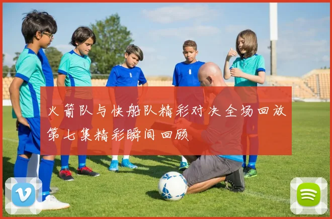 火箭队与快船队精彩对决全场回放第七集精彩瞬间回顾