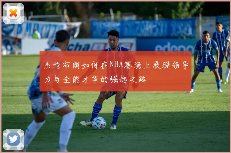 杰伦布朗如何在NBA赛场上展现领导力与全能才华的崛起之路