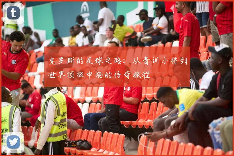 克罗斯的足球之路：从青训小将到世界顶级中场的传奇旅程
