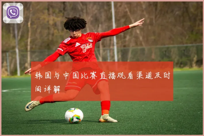 韩国与中国比赛直播观看渠道及时间详解