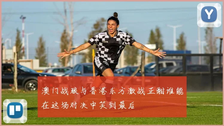 澳门战狼与香港东方激战正酣谁能在这场对决中笑到最后