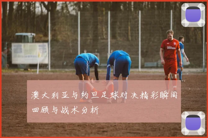澳大利亚与约旦足球对决精彩瞬间回顾与战术分析
