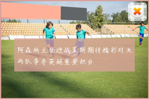 阿森纳主场迎战莱斯期待精彩对决两队争夺英超重要积分