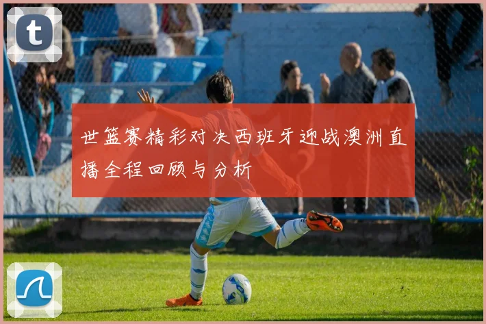 世篮赛精彩对决西班牙迎战澳洲直播全程回顾与分析