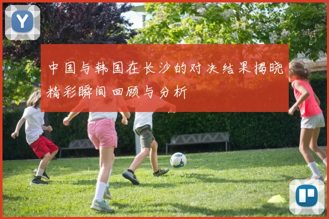 中国与韩国在长沙的对决结果揭晓精彩瞬间回顾与分析