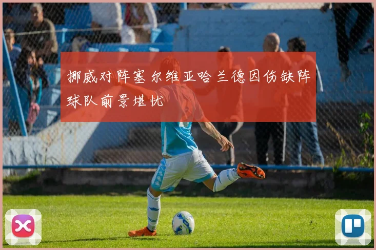 挪威对阵塞尔维亚哈兰德因伤缺阵球队前景堪忧
