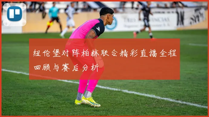 纽伦堡对阵柏林联合精彩直播全程回顾与赛后分析