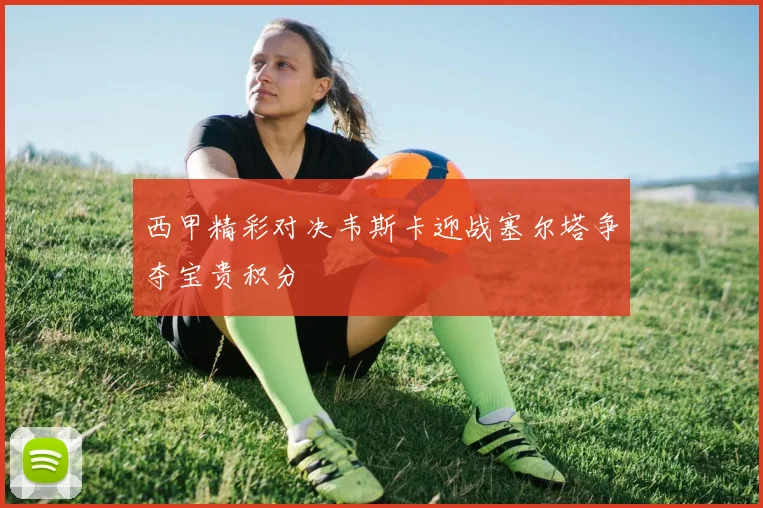 西甲精彩对决韦斯卡迎战塞尔塔争夺宝贵积分