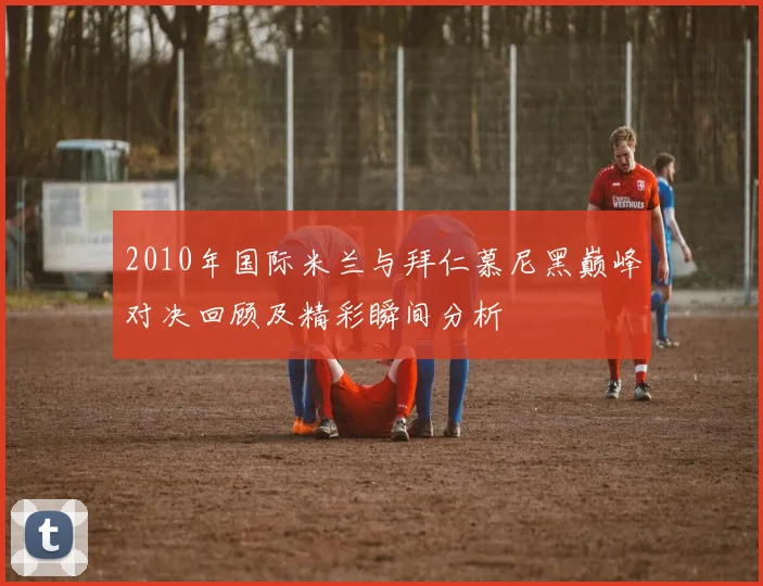 2010年国际米兰与拜仁慕尼黑巅峰对决回顾及精彩瞬间分析
