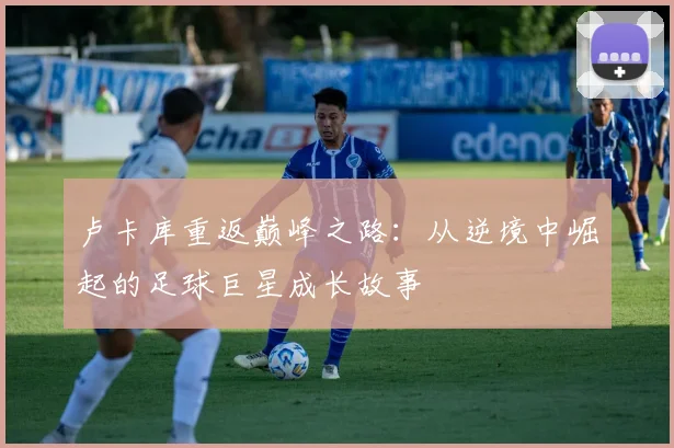 卢卡库重返巅峰之路：从逆境中崛起的足球巨星成长故事