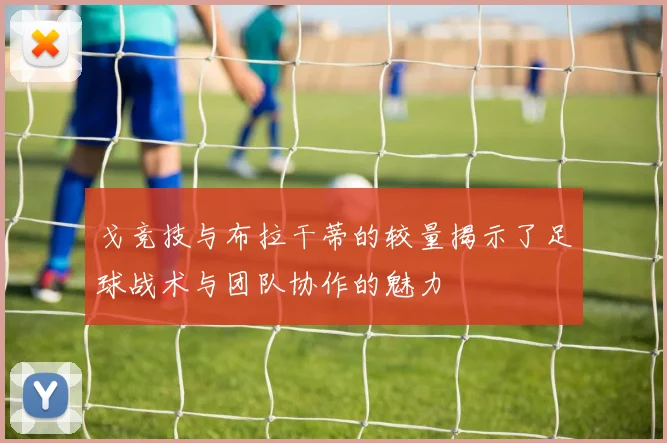 戈竞技与布拉干蒂的较量揭示了足球战术与团队协作的魅力